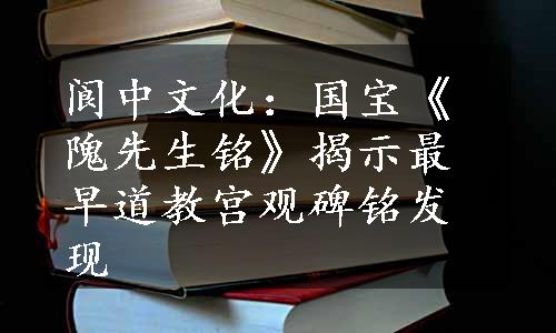 阆中文化：国宝《隗先生铭》揭示最早道教宫观碑铭发现