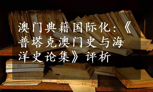 澳门典籍国际化:《普塔克澳门史与海洋史论集》评析