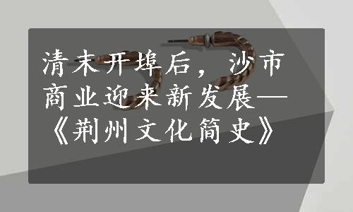 清末开埠后，沙市商业迎来新发展—《荆州文化简史》