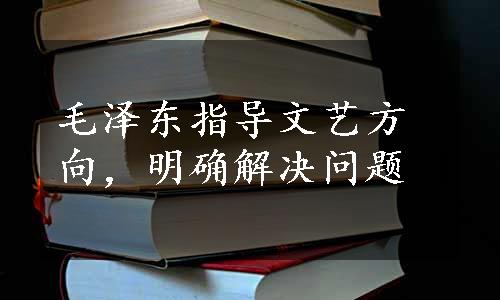 毛泽东指导文艺方向，明确解决问题