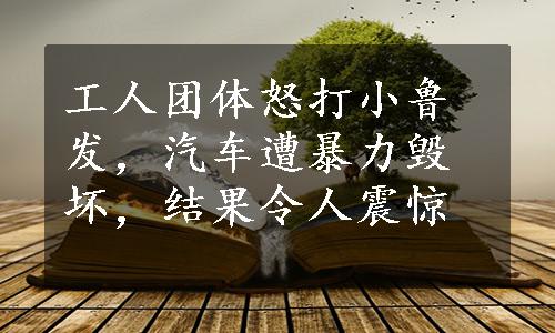 工人团体怒打小鲁发，汽车遭暴力毁坏，结果令人震惊