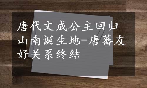 唐代文成公主回归山南诞生地-唐蕃友好关系终结