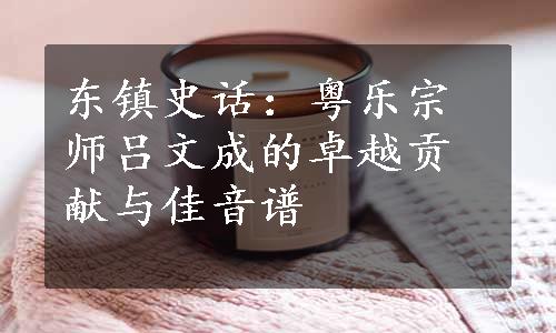 东镇史话：粤乐宗师吕文成的卓越贡献与佳音谱