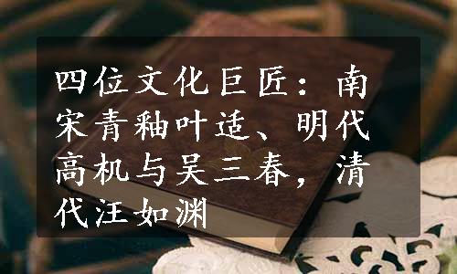 四位文化巨匠：南宋青釉叶适、明代高机与吴三春，清代汪如渊