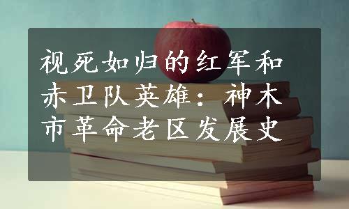 视死如归的红军和赤卫队英雄：神木市革命老区发展史