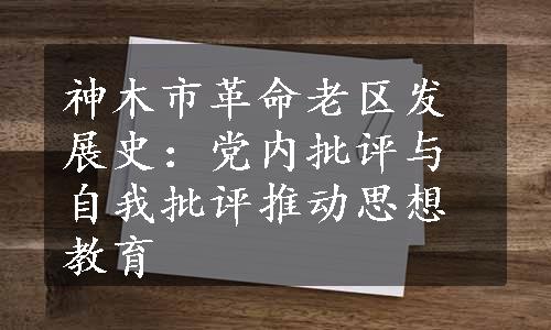 神木市革命老区发展史：党内批评与自我批评推动思想教育