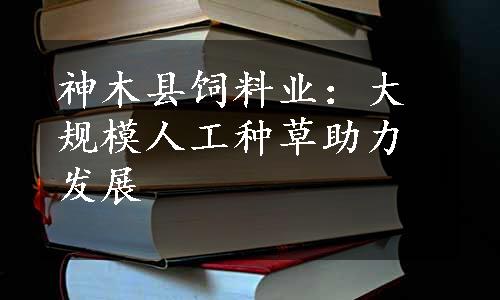 神木县饲料业：大规模人工种草助力发展