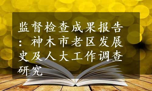 监督检查成果报告：神木市老区发展史及人大工作调查研究