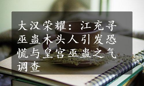 大汉荣耀：江充寻巫蛊木头人引发恐慌与皇宫巫蛊之气调查