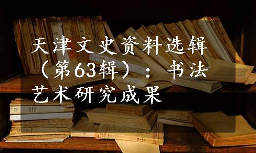 天津文史资料选辑（第63辑）：书法艺术研究成果