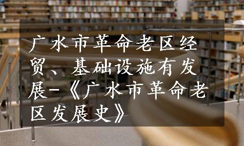 广水市革命老区经贸、基础设施有发展-《广水市革命老区发展史》