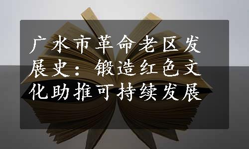 广水市革命老区发展史：锻造红色文化助推可持续发展