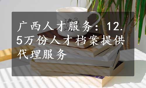 广西人才服务：12.5万份人才档案提供代理服务