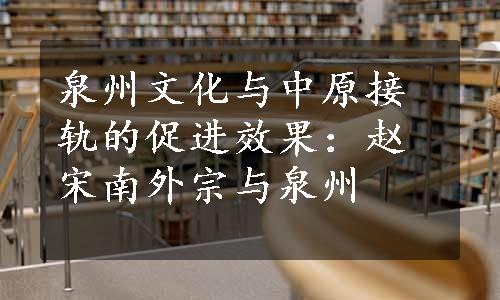 泉州文化与中原接轨的促进效果：赵宋南外宗与泉州