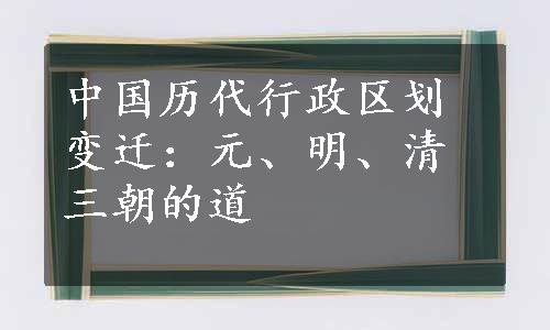 中国历代行政区划变迁：元、明、清三朝的道