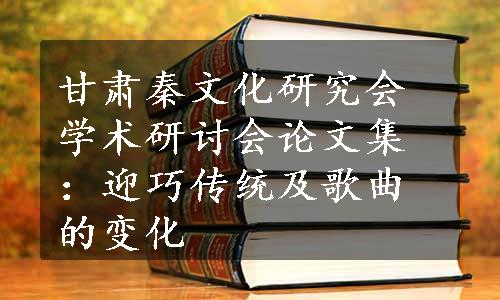 甘肃秦文化研究会学术研讨会论文集：迎巧传统及歌曲的变化