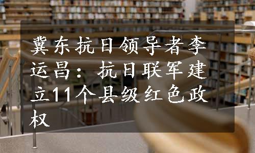 冀东抗日领导者李运昌：抗日联军建立11个县级红色政权