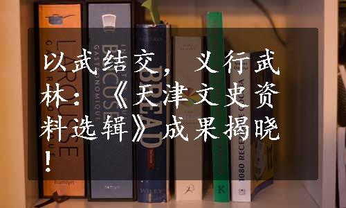 以武结交，义行武林：《天津文史资料选辑》成果揭晓！