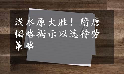 浅水原大胜！隋唐韬略揭示以逸待劳策略