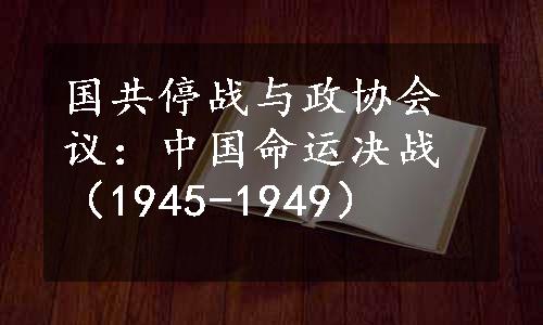 国共停战与政协会议：中国命运决战（1945-1949）