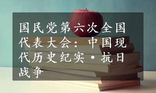 国民党第六次全国代表大会：中国现代历史纪实·抗日战争