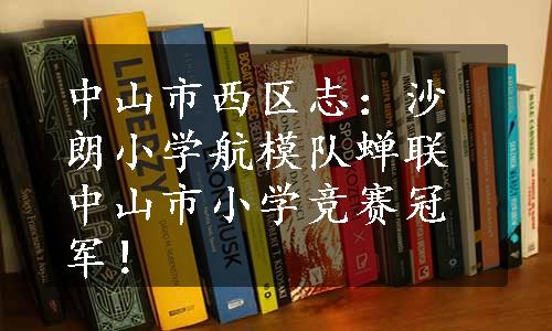 中山市西区志：沙朗小学航模队蝉联中山市小学竞赛冠军！