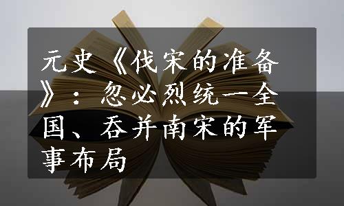 元史《伐宋的准备》：忽必烈统一全国、吞并南宋的军事布局