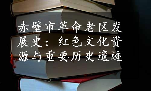 赤壁市革命老区发展史：红色文化资源与重要历史遗迹