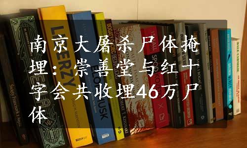 南京大屠杀尸体掩埋：崇善堂与红十字会共收埋46万尸体