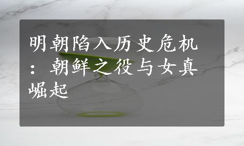 明朝陷入历史危机：朝鲜之役与女真崛起