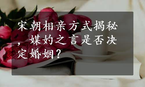 宋朝相亲方式揭秘，媒妁之言是否决定婚姻？