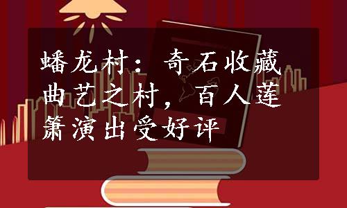 蟠龙村：奇石收藏曲艺之村，百人莲箫演出受好评