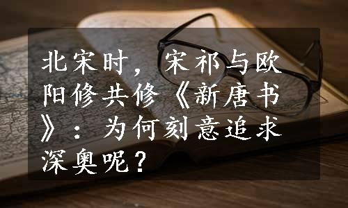 北宋时，宋祁与欧阳修共修《新唐书》：为何刻意追求深奥呢？