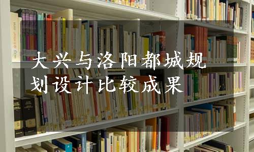 大兴与洛阳都城规划设计比较成果