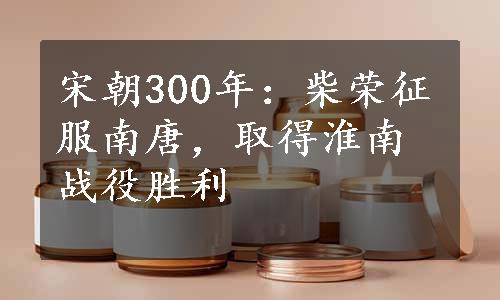 宋朝300年：柴荣征服南唐，取得淮南战役胜利