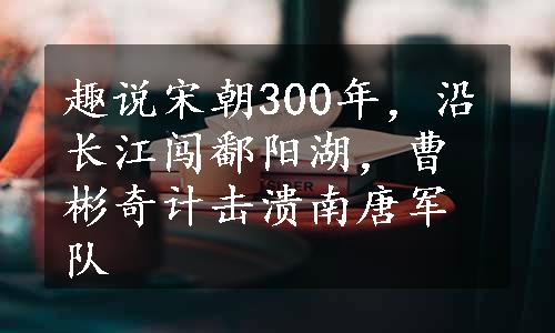 趣说宋朝300年，沿长江闯鄱阳湖，曹彬奇计击溃南唐军队