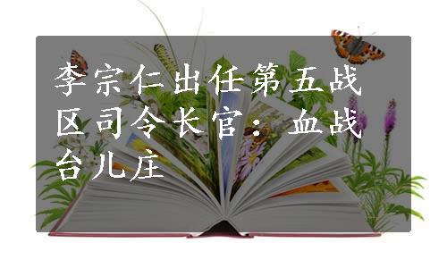 李宗仁出任第五战区司令长官：血战台儿庄