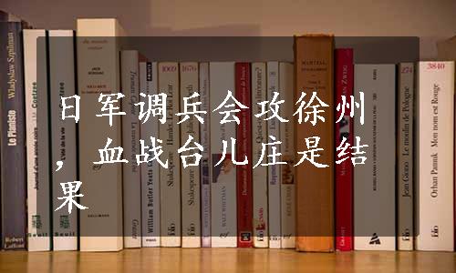 日军调兵会攻徐州，血战台儿庄是结果