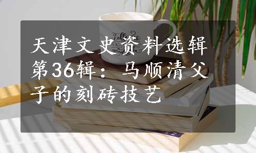 天津文史资料选辑第36辑：马顺清父子的刻砖技艺