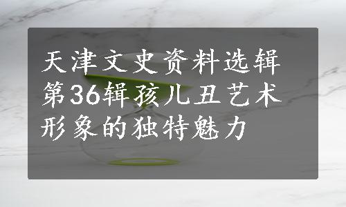 天津文史资料选辑第36辑孩儿丑艺术形象的独特魅力