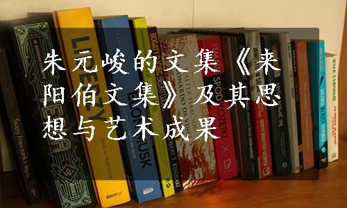 朱元峻的文集《来阳伯文集》及其思想与艺术成果