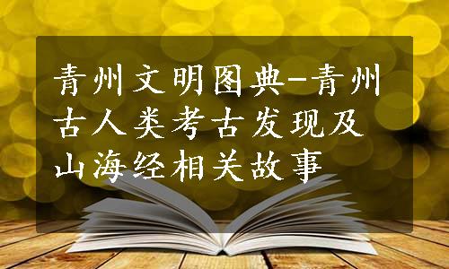 青州文明图典-青州古人类考古发现及山海经相关故事