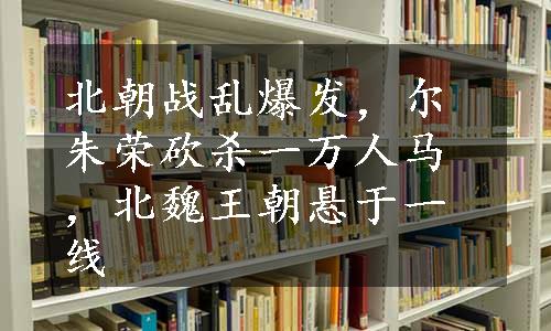 北朝战乱爆发，尔朱荣砍杀一万人马，北魏王朝悬于一线