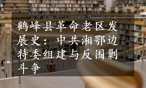 鹤峰县革命老区发展史：中共湘鄂边特委组建与反围剿斗争