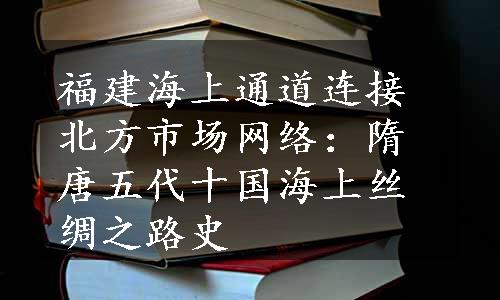 福建海上通道连接北方市场网络：隋唐五代十国海上丝绸之路史