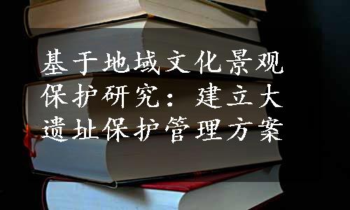 基于地域文化景观保护研究：建立大遗址保护管理方案