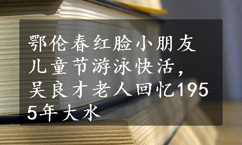 鄂伦春红脸小朋友儿童节游泳快活，吴良才老人回忆1955年大水