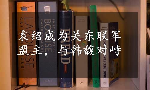 袁绍成为关东联军盟主，与韩馥对峙