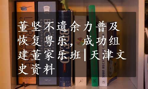 董坚不遗余力普及恢复粤乐，成功组建董家乐班|天津文史资料