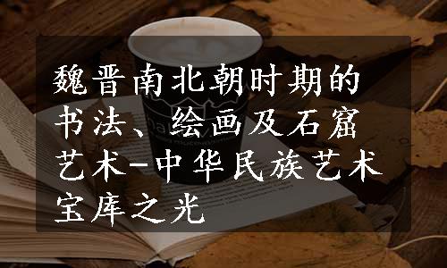 魏晋南北朝时期的书法、绘画及石窟艺术-中华民族艺术宝库之光